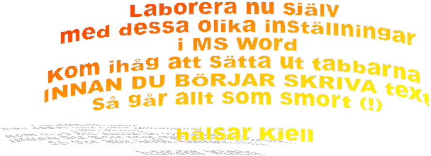 Laborera nu sjlv
 med dessa olika instllningar
 i MS Word
Kom ihg att stta ut tabbarna
 INNAN DU BRJAR SKRIVA text
 s gr allt som smort (!)

   hlsar Kjell